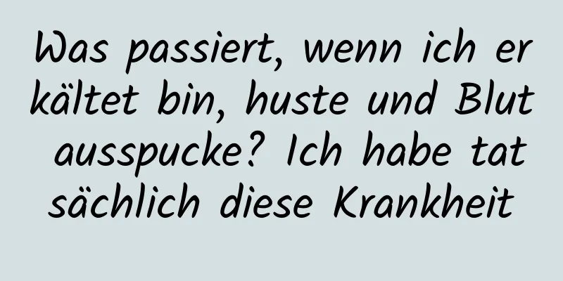 Was passiert, wenn ich erkältet bin, huste und Blut ausspucke? Ich habe tatsächlich diese Krankheit