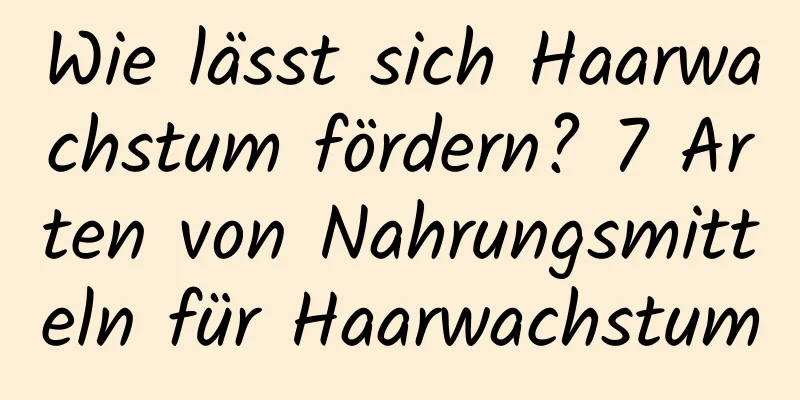 Wie lässt sich Haarwachstum fördern? 7 Arten von Nahrungsmitteln für Haarwachstum