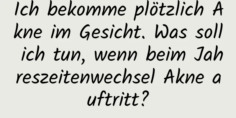 Ich bekomme plötzlich Akne im Gesicht. Was soll ich tun, wenn beim Jahreszeitenwechsel Akne auftritt?