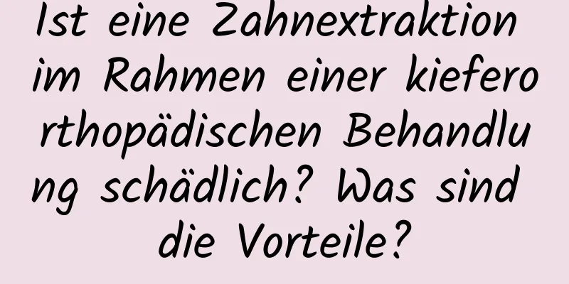 Ist eine Zahnextraktion im Rahmen einer kieferorthopädischen Behandlung schädlich? Was sind die Vorteile?