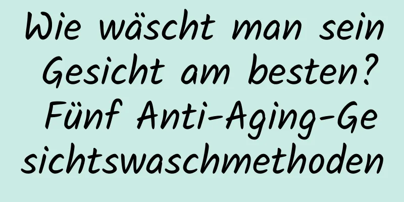 Wie wäscht man sein Gesicht am besten? Fünf Anti-Aging-Gesichtswaschmethoden