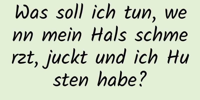 Was soll ich tun, wenn mein Hals schmerzt, juckt und ich Husten habe?