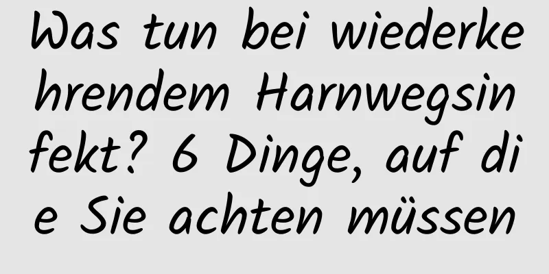 Was tun bei wiederkehrendem Harnwegsinfekt? 6 Dinge, auf die Sie achten müssen