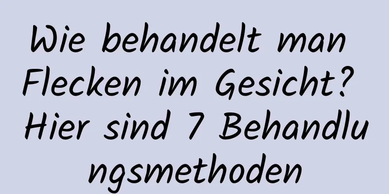 Wie behandelt man Flecken im Gesicht? Hier sind 7 Behandlungsmethoden