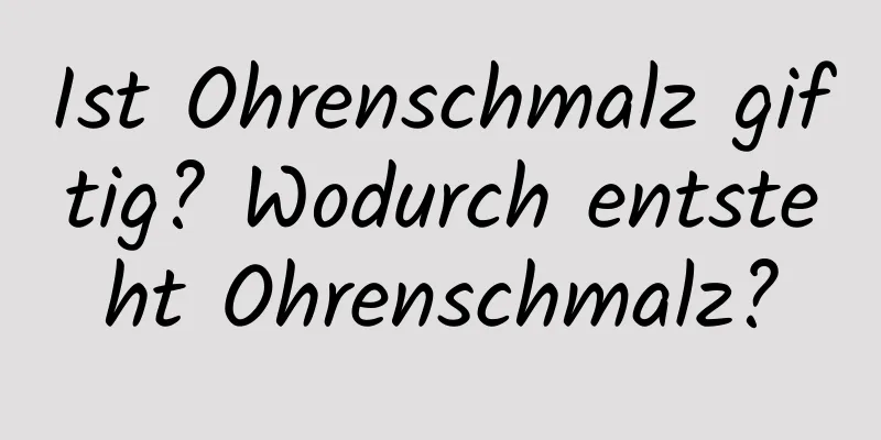 Ist Ohrenschmalz giftig? Wodurch entsteht Ohrenschmalz?