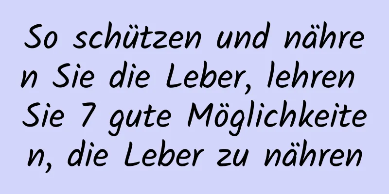 So schützen und nähren Sie die Leber, lehren Sie 7 gute Möglichkeiten, die Leber zu nähren