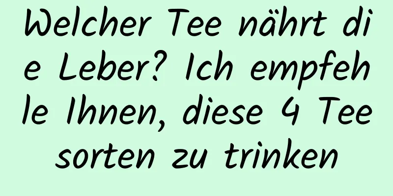Welcher Tee nährt die Leber? Ich empfehle Ihnen, diese 4 Teesorten zu trinken
