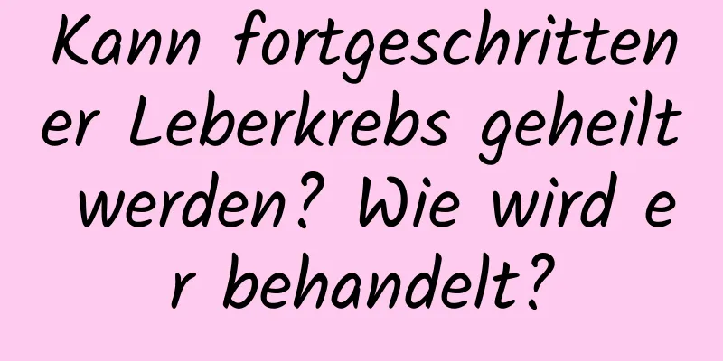 Kann fortgeschrittener Leberkrebs geheilt werden? Wie wird er behandelt?
