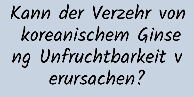 Kann der Verzehr von koreanischem Ginseng Unfruchtbarkeit verursachen?