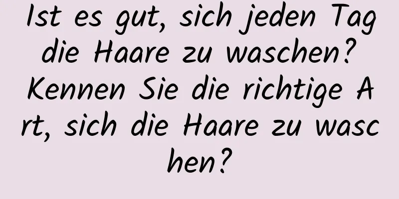 Ist es gut, sich jeden Tag die Haare zu waschen? Kennen Sie die richtige Art, sich die Haare zu waschen?