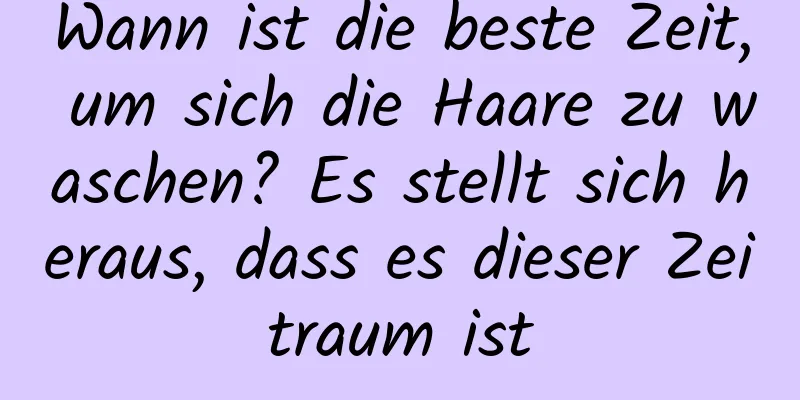Wann ist die beste Zeit, um sich die Haare zu waschen? Es stellt sich heraus, dass es dieser Zeitraum ist