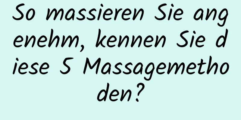 So massieren Sie angenehm, kennen Sie diese 5 Massagemethoden?