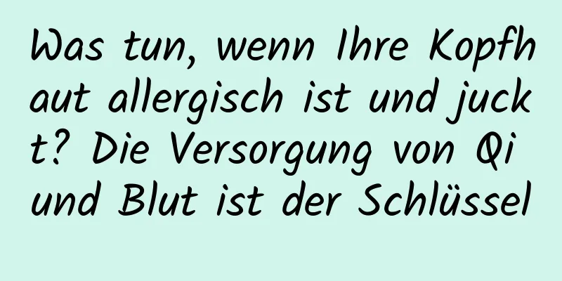 Was tun, wenn Ihre Kopfhaut allergisch ist und juckt? Die Versorgung von Qi und Blut ist der Schlüssel