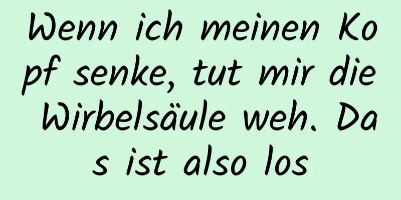 Wenn ich meinen Kopf senke, tut mir die Wirbelsäule weh. Das ist also los