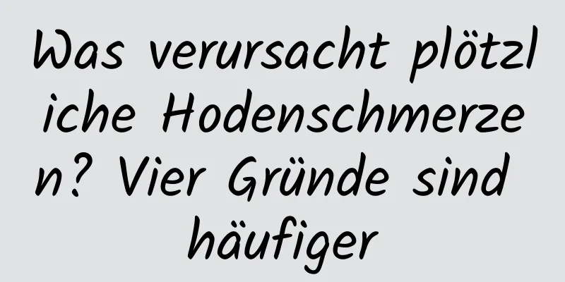 Was verursacht plötzliche Hodenschmerzen? Vier Gründe sind häufiger