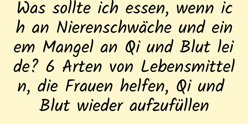 Was sollte ich essen, wenn ich an Nierenschwäche und einem Mangel an Qi und Blut leide? 6 Arten von Lebensmitteln, die Frauen helfen, Qi und Blut wieder aufzufüllen
