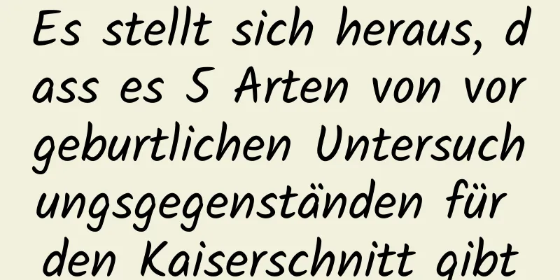 Es stellt sich heraus, dass es 5 Arten von vorgeburtlichen Untersuchungsgegenständen für den Kaiserschnitt gibt