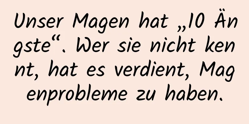 Unser Magen hat „10 Ängste“. Wer sie nicht kennt, hat es verdient, Magenprobleme zu haben.