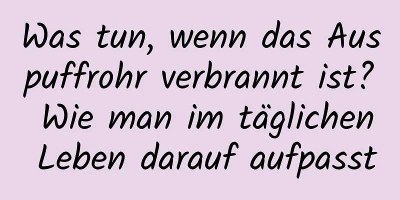 Was tun, wenn das Auspuffrohr verbrannt ist? Wie man im täglichen Leben darauf aufpasst