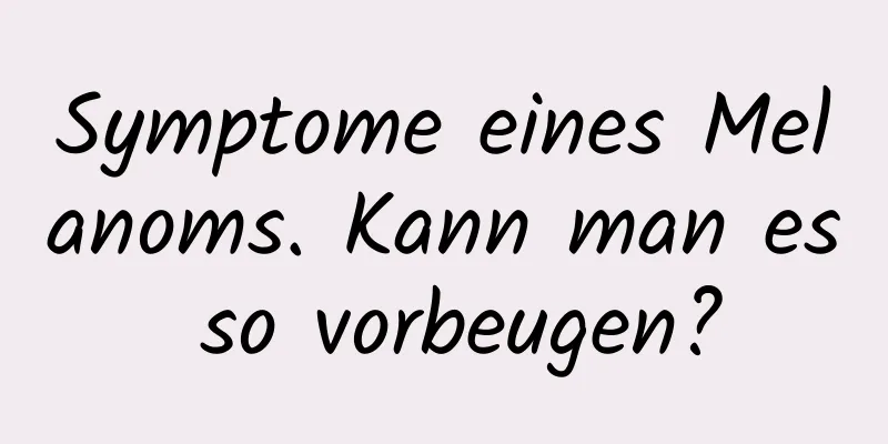Symptome eines Melanoms. Kann man es so vorbeugen?