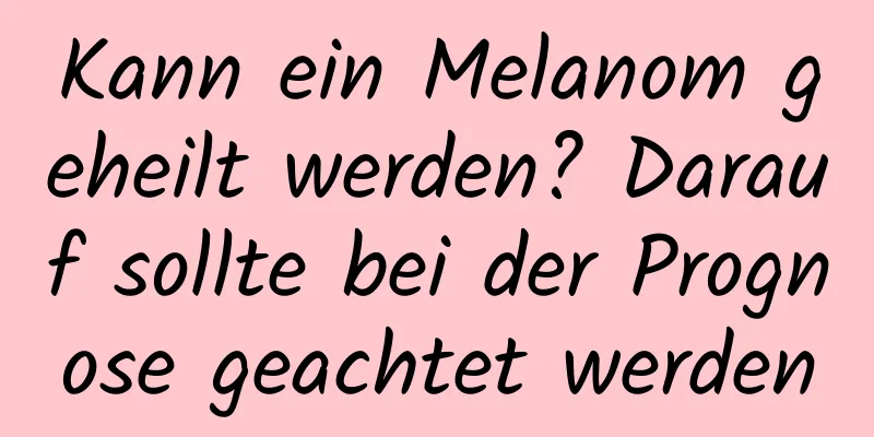 Kann ein Melanom geheilt werden? Darauf sollte bei der Prognose geachtet werden