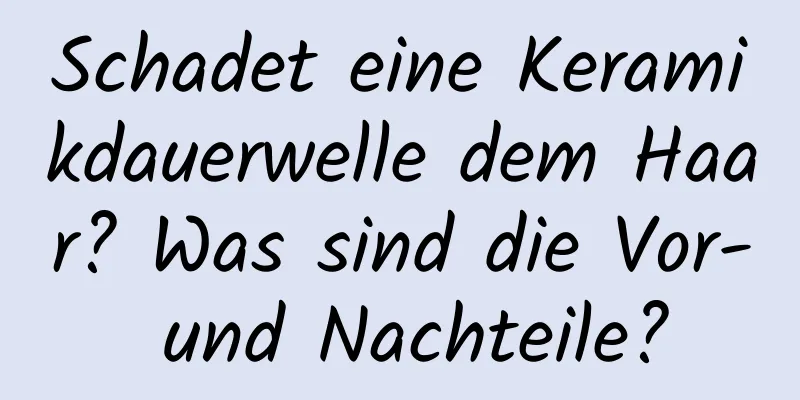 Schadet eine Keramikdauerwelle dem Haar? Was sind die Vor- und Nachteile?