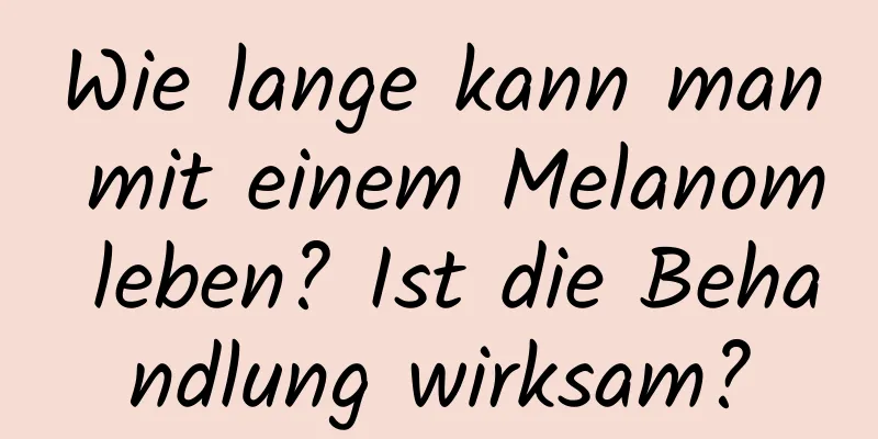 Wie lange kann man mit einem Melanom leben? Ist die Behandlung wirksam?
