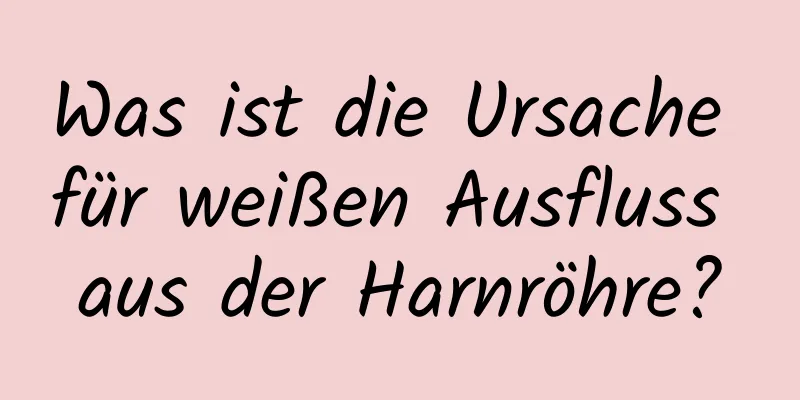 Was ist die Ursache für weißen Ausfluss aus der Harnröhre?