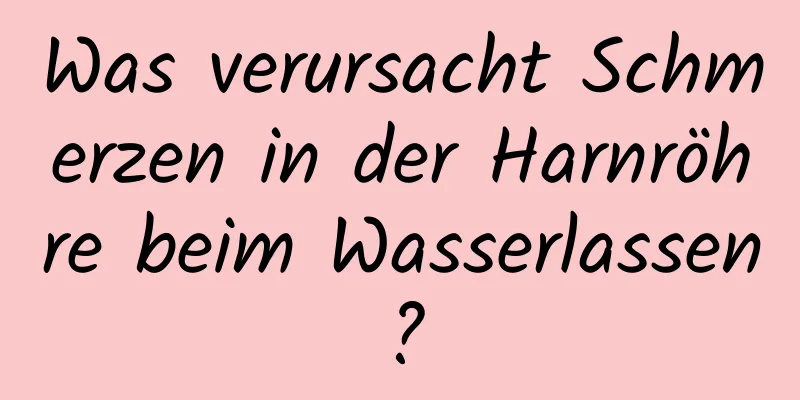 Was verursacht Schmerzen in der Harnröhre beim Wasserlassen?
