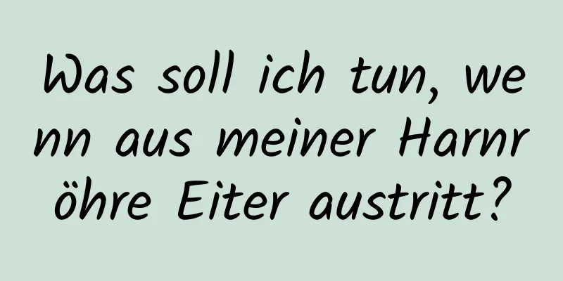 Was soll ich tun, wenn aus meiner Harnröhre Eiter austritt?