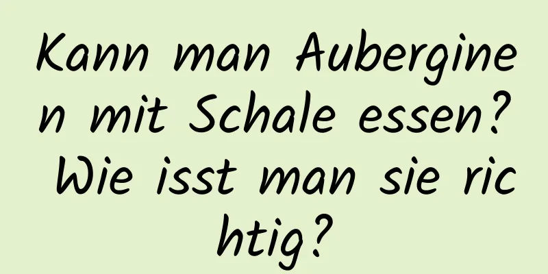 Kann man Auberginen mit Schale essen? Wie isst man sie richtig?