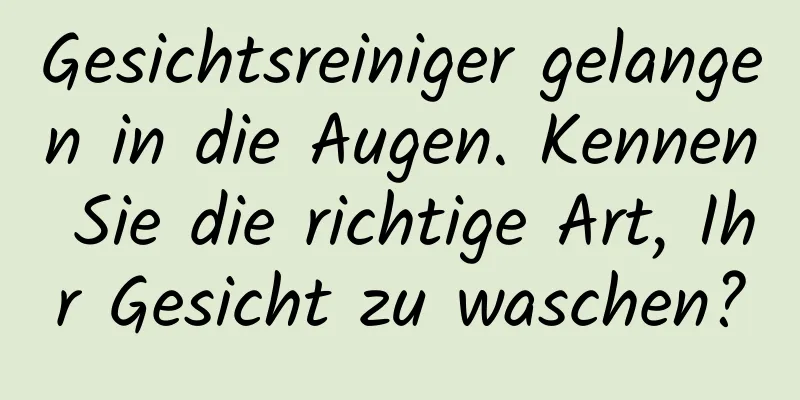Gesichtsreiniger gelangen in die Augen. Kennen Sie die richtige Art, Ihr Gesicht zu waschen?