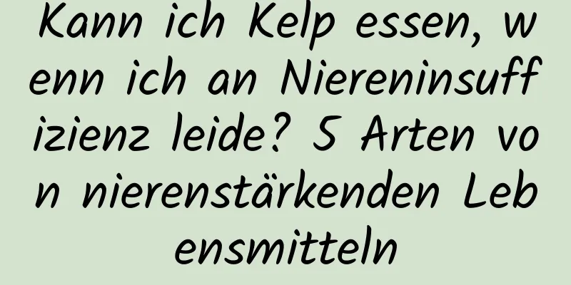 Kann ich Kelp essen, wenn ich an Niereninsuffizienz leide? 5 Arten von nierenstärkenden Lebensmitteln