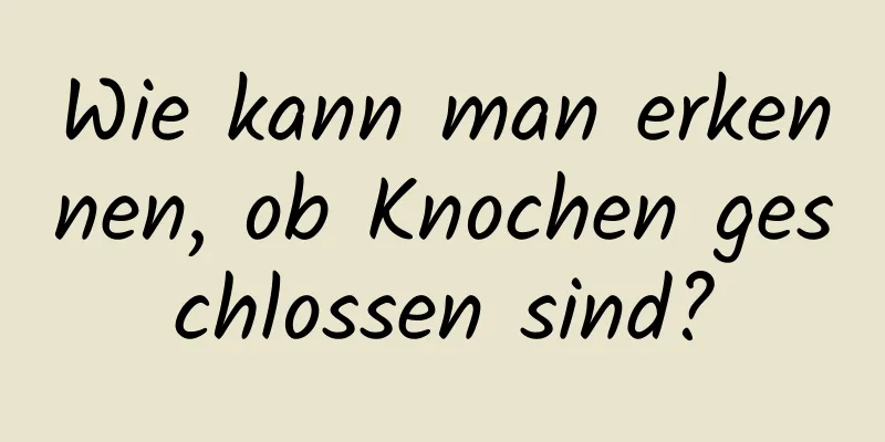 Wie kann man erkennen, ob Knochen geschlossen sind?