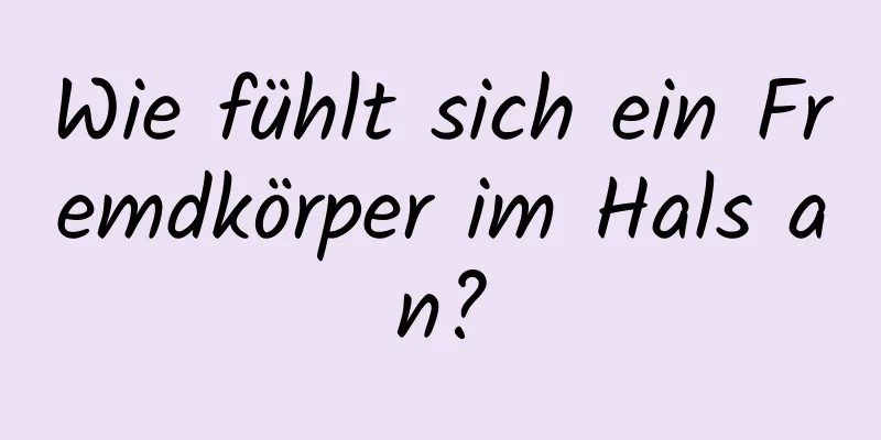 Wie fühlt sich ein Fremdkörper im Hals an?