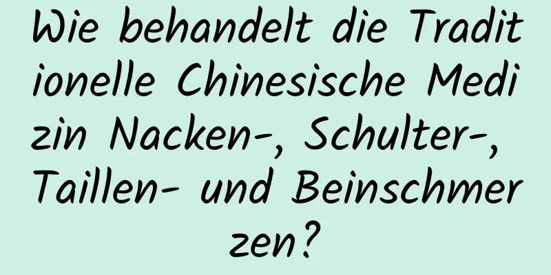 Wie behandelt die Traditionelle Chinesische Medizin Nacken-, Schulter-, Taillen- und Beinschmerzen?