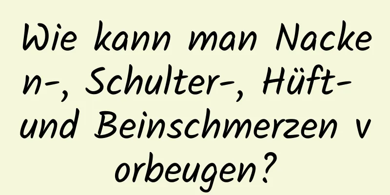 Wie kann man Nacken-, Schulter-, Hüft- und Beinschmerzen vorbeugen?