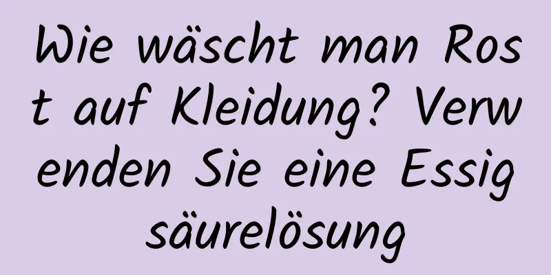 Wie wäscht man Rost auf Kleidung? Verwenden Sie eine Essigsäurelösung