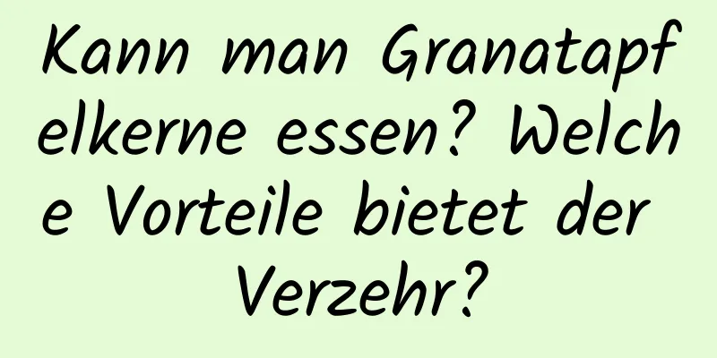 Kann man Granatapfelkerne essen? Welche Vorteile bietet der Verzehr?