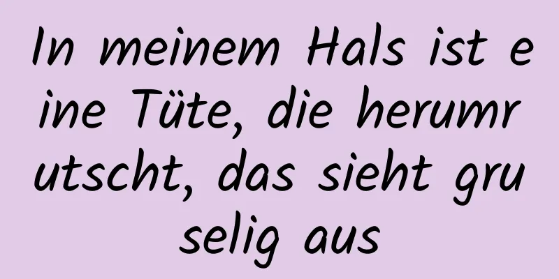 In meinem Hals ist eine Tüte, die herumrutscht, das sieht gruselig aus