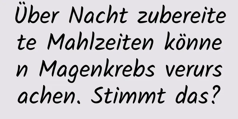 Über Nacht zubereitete Mahlzeiten können Magenkrebs verursachen. Stimmt das?