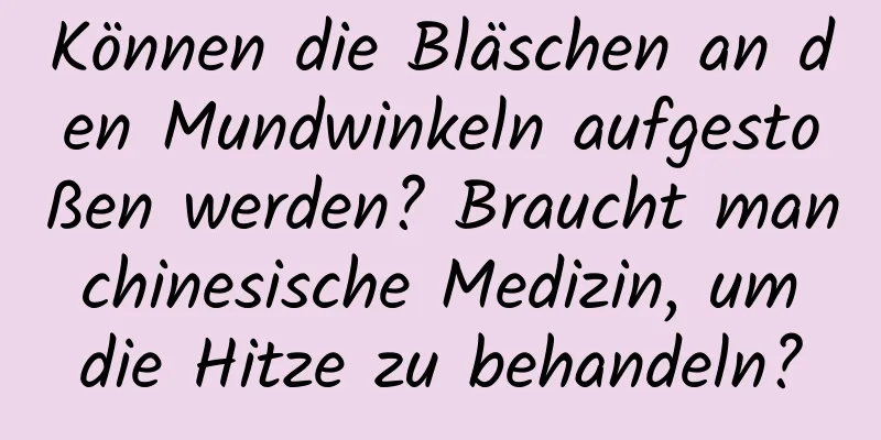 Können die Bläschen an den Mundwinkeln aufgestoßen werden? Braucht man chinesische Medizin, um die Hitze zu behandeln?
