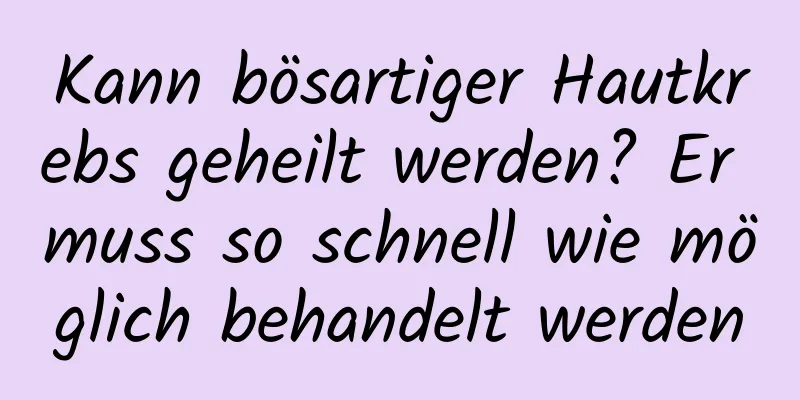 Kann bösartiger Hautkrebs geheilt werden? Er muss so schnell wie möglich behandelt werden