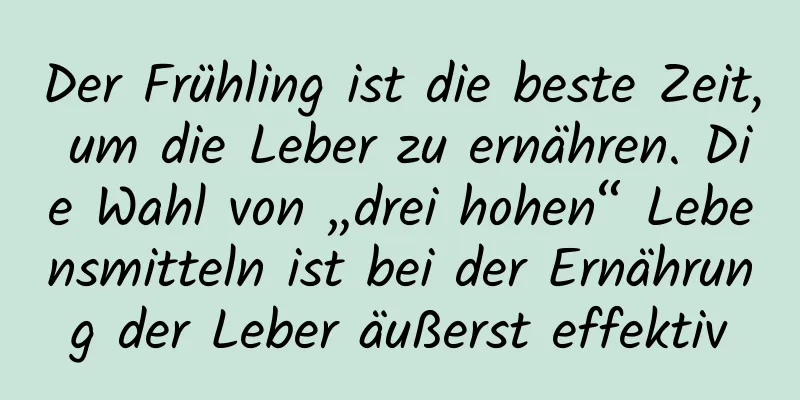 Der Frühling ist die beste Zeit, um die Leber zu ernähren. Die Wahl von „drei hohen“ Lebensmitteln ist bei der Ernährung der Leber äußerst effektiv