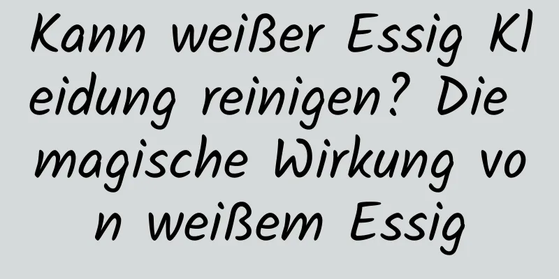 Kann weißer Essig Kleidung reinigen? Die magische Wirkung von weißem Essig