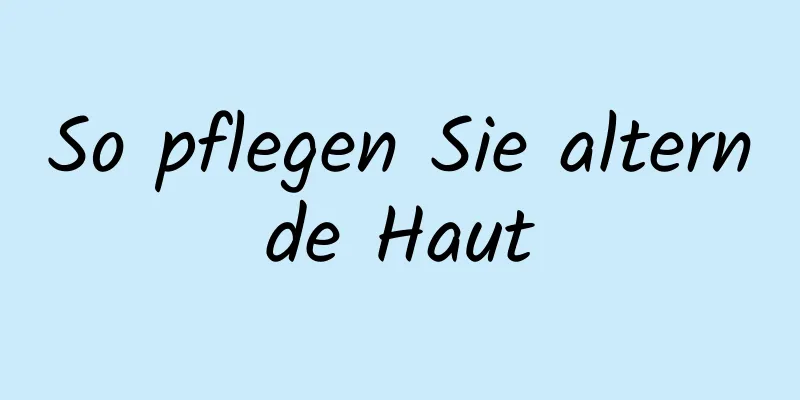 So pflegen Sie alternde Haut