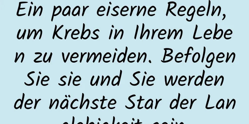 Ein paar eiserne Regeln, um Krebs in Ihrem Leben zu vermeiden. Befolgen Sie sie und Sie werden der nächste Star der Langlebigkeit sein.