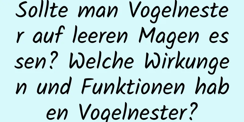 Sollte man Vogelnester auf leeren Magen essen? Welche Wirkungen und Funktionen haben Vogelnester?