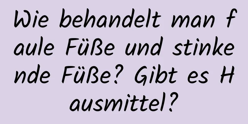 Wie behandelt man faule Füße und stinkende Füße? Gibt es Hausmittel?