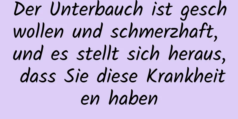 Der Unterbauch ist geschwollen und schmerzhaft, und es stellt sich heraus, dass Sie diese Krankheiten haben